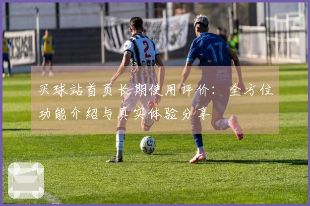 买球站首页长期使用评价：全方位功能介绍与真实体验分享
