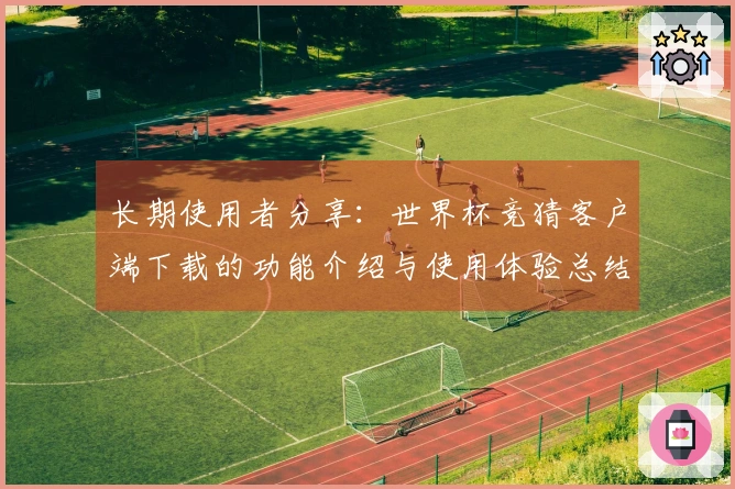 长期使用者分享：世界杯竞猜客户端下载的功能介绍与使用体验总结
