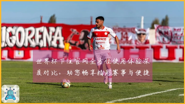 世界杯下注官网全方位使用体验深度对比，助您畅享精彩赛事与便捷投注