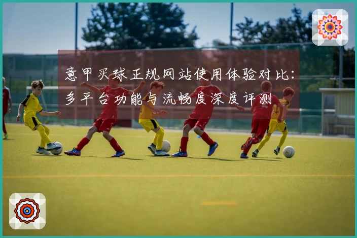 意甲买球正规网站使用体验对比：多平台功能与流畅度深度评测